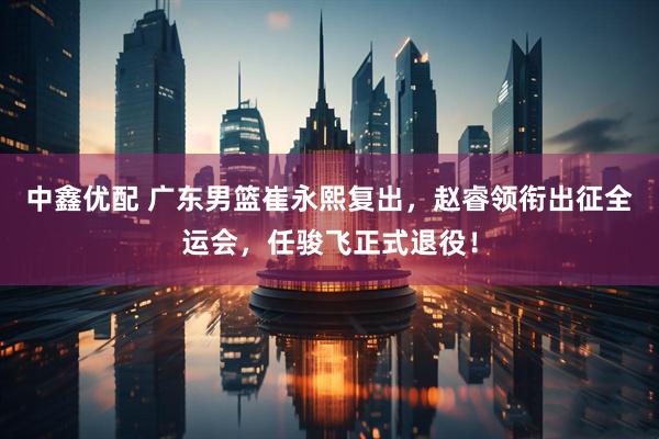 中鑫优配 广东男篮崔永熙复出，赵睿领衔出征全运会，任骏飞正式退役！