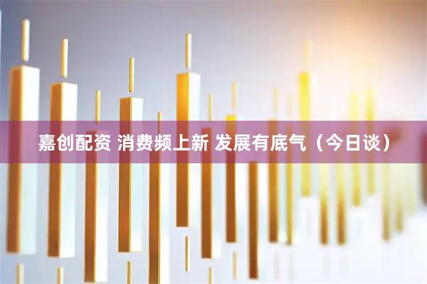 嘉创配资 消费频上新 发展有底气（今日谈）