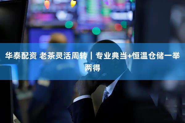华泰配资 老茶灵活周转｜专业典当+恒温仓储一举两得