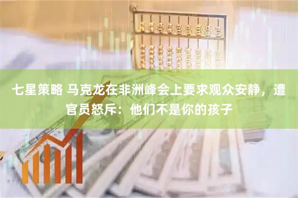 七星策略 马克龙在非洲峰会上要求观众安静，遭官员怒斥：他们不是你的孩子