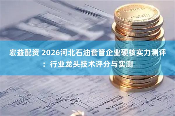 宏益配资 2026河北石油套管企业硬核实力测评：行业龙头技术评分与实测