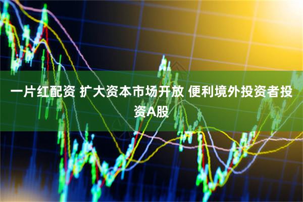 一片红配资 扩大资本市场开放 便利境外投资者投资A股