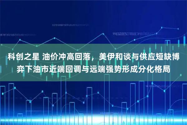 科创之星 油价冲高回落，美伊和谈与供应短缺博弈下油市近端回调与远端强势形成分化格局