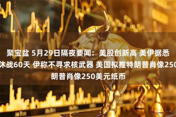 聚宝盆 5月29日隔夜要闻：美股创新高 美伊据悉商定延长休战60天 伊称不寻求核武器 美国拟推特朗普肖像250美元纸币